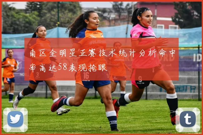 南区全明星正赛技术统计分析命中率高达58表现抢眼