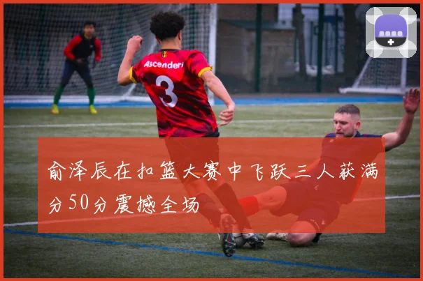 俞泽辰在扣篮大赛中飞跃三人获满分50分震撼全场