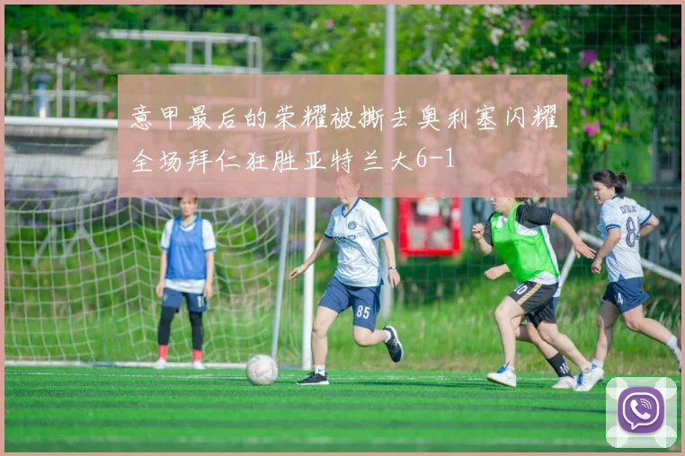 意甲最后的荣耀被撕去奥利塞闪耀全场拜仁狂胜亚特兰大6-1