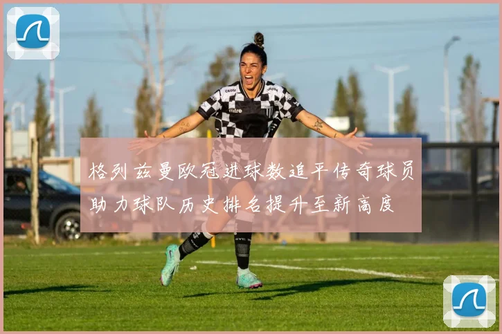 格列兹曼欧冠进球数追平传奇球员助力球队历史排名提升至新高度