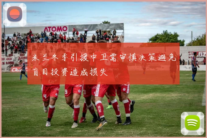 米兰冬季引援中卫需审慎决策避免盲目投资造成损失