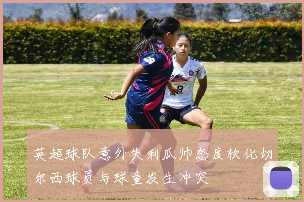 英超球队意外失利瓜帅态度软化切尔西球员与球童发生冲突