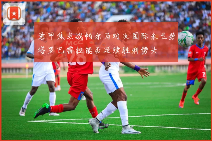 意甲焦点战帕尔马对决国际米兰劳塔罗巴雷拉能否延续胜利势头