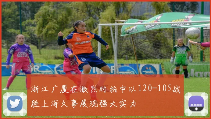 浙江广厦在激烈对抗中以120-105战胜上海久事展现强大实力